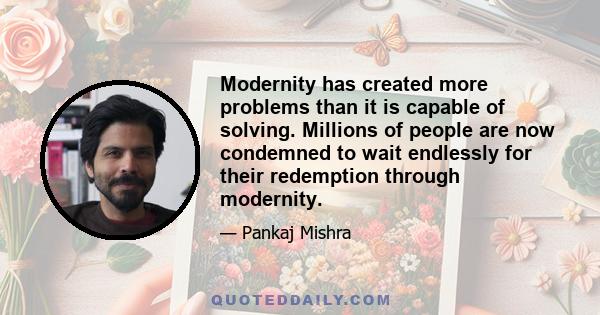 Modernity has created more problems than it is capable of solving. Millions of people are now condemned to wait endlessly for their redemption through modernity.