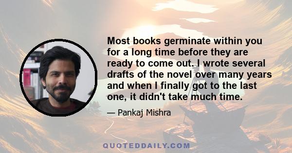 Most books germinate within you for a long time before they are ready to come out. I wrote several drafts of the novel over many years and when I finally got to the last one, it didn't take much time.