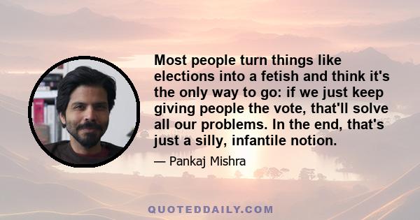 Most people turn things like elections into a fetish and think it's the only way to go: if we just keep giving people the vote, that'll solve all our problems. In the end, that's just a silly, infantile notion.