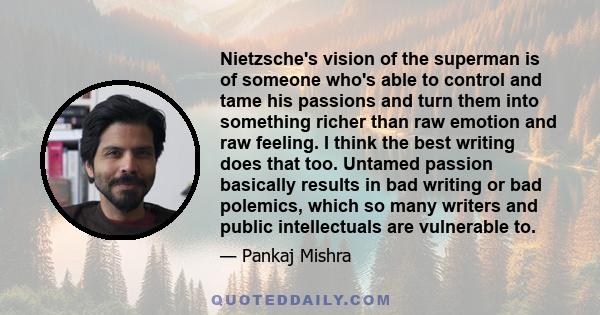 Nietzsche's vision of the superman is of someone who's able to control and tame his passions and turn them into something richer than raw emotion and raw feeling. I think the best writing does that too. Untamed passion