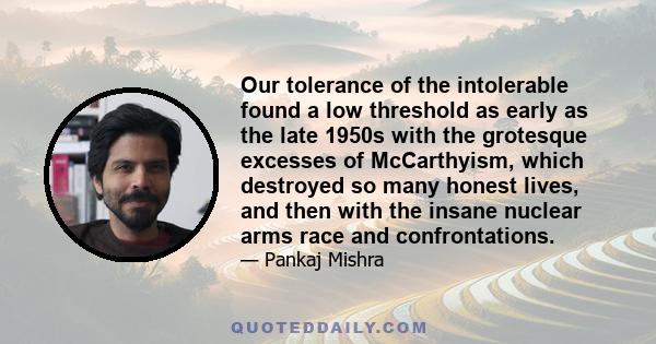 Our tolerance of the intolerable found a low threshold as early as the late 1950s with the grotesque excesses of McCarthyism, which destroyed so many honest lives, and then with the insane nuclear arms race and