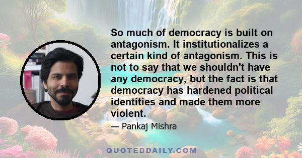 So much of democracy is built on antagonism. It institutionalizes a certain kind of antagonism. This is not to say that we shouldn't have any democracy, but the fact is that democracy has hardened political identities