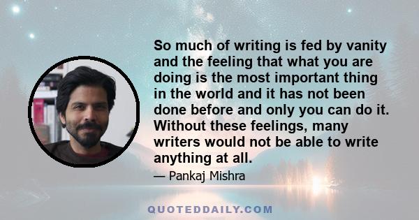 So much of writing is fed by vanity and the feeling that what you are doing is the most important thing in the world and it has not been done before and only you can do it. Without these feelings, many writers would not 