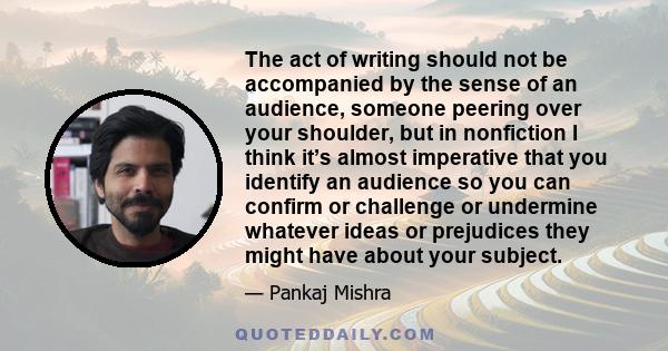 The act of writing should not be accompanied by the sense of an audience, someone peering over your shoulder, but in nonfiction I think it’s almost imperative that you identify an audience so you can confirm or