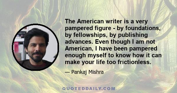 The American writer is a very pampered figure - by foundations, by fellowships, by publishing advances. Even though I am not American, I have been pampered enough myself to know how it can make your life too