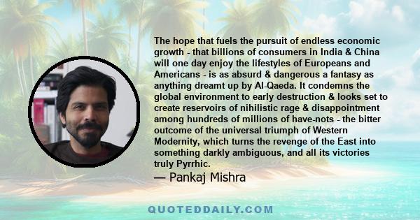 The hope that fuels the pursuit of endless economic growth - that billions of consumers in India & China will one day enjoy the lifestyles of Europeans and Americans - is as absurd & dangerous a fantasy as anything