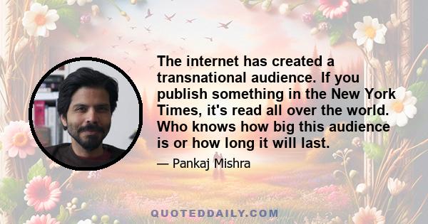 The internet has created a transnational audience. If you publish something in the New York Times, it's read all over the world. Who knows how big this audience is or how long it will last.