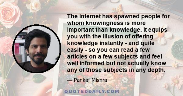 The internet has spawned people for whom knowingness is more important than knowledge. It equips you with the illusion of offering knowledge instantly - and quite easily - so you can read a few articles on a few