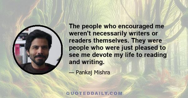 The people who encouraged me weren't necessarily writers or readers themselves. They were people who were just pleased to see me devote my life to reading and writing.