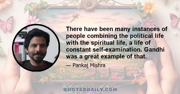 There have been many instances of people combining the political life with the spiritual life, a life of constant self-examination. Gandhi was a great example of that.