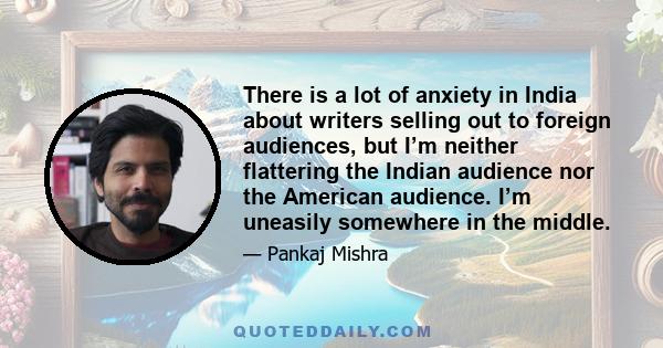 There is a lot of anxiety in India about writers selling out to foreign audiences, but I’m neither flattering the Indian audience nor the American audience. I’m uneasily somewhere in the middle.