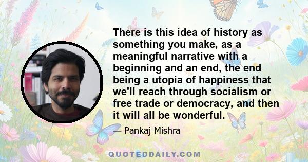 There is this idea of history as something you make, as a meaningful narrative with a beginning and an end, the end being a utopia of happiness that we'll reach through socialism or free trade or democracy, and then it