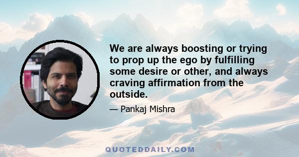 We are always boosting or trying to prop up the ego by fulfilling some desire or other, and always craving affirmation from the outside.