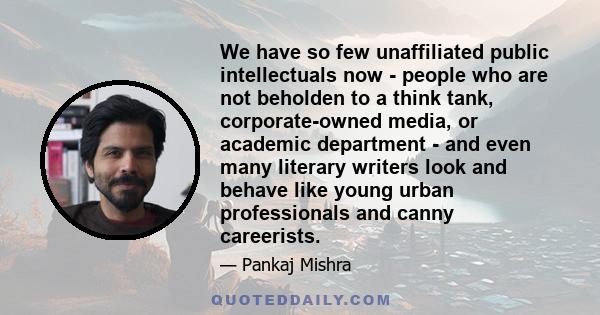 We have so few unaffiliated public intellectuals now - people who are not beholden to a think tank, corporate-owned media, or academic department - and even many literary writers look and behave like young urban