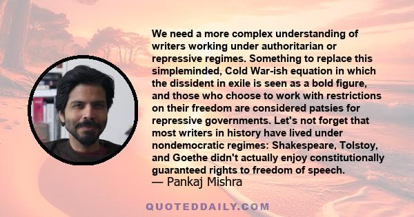 We need a more complex understanding of writers working under authoritarian or repressive regimes. Something to replace this simpleminded, Cold War-ish equation in which the dissident in exile is seen as a bold figure,