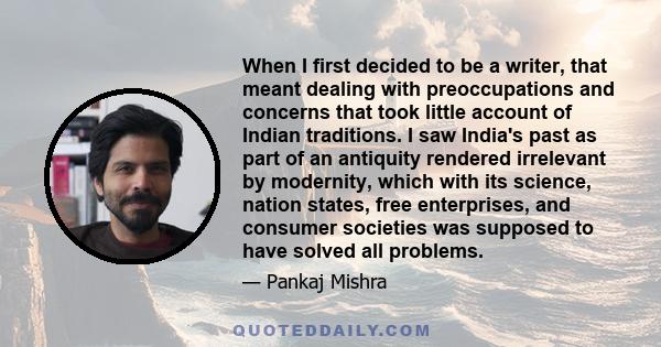 When I first decided to be a writer, that meant dealing with preoccupations and concerns that took little account of Indian traditions. I saw India's past as part of an antiquity rendered irrelevant by modernity, which