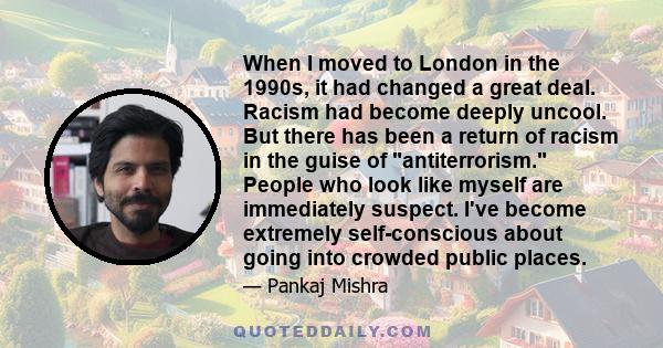 When I moved to London in the 1990s, it had changed a great deal. Racism had become deeply uncool. But there has been a return of racism in the guise of antiterrorism. People who look like myself are immediately