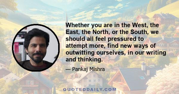 Whether you are in the West, the East, the North, or the South, we should all feel pressured to attempt more, find new ways of outwitting ourselves, in our writing and thinking.