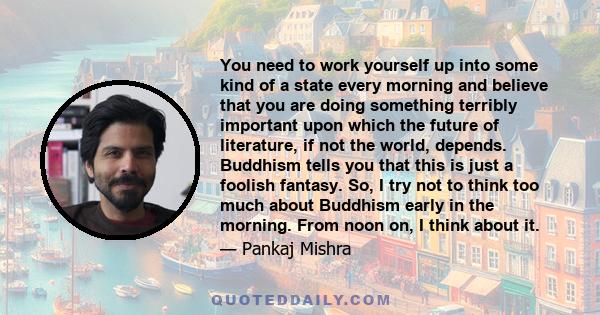 You need to work yourself up into some kind of a state every morning and believe that you are doing something terribly important upon which the future of literature, if not the world, depends. Buddhism tells you that