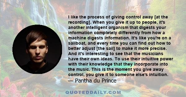 I like the process of giving control away [at the recording]. When you give it up to people, it's another intelligent organism that digests your information completely differently from how a machine digests information. 