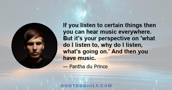 If you listen to certain things then you can hear music everywhere. But it's your perspective on 'what do I listen to, why do I listen, what's going on.' And then you have music.