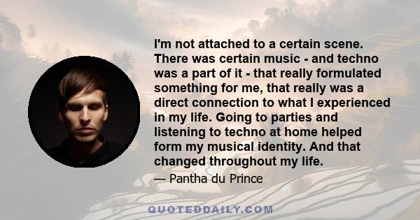 I'm not attached to a certain scene. There was certain music - and techno was a part of it - that really formulated something for me, that really was a direct connection to what I experienced in my life. Going to