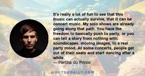 It's really a lot of fun to see that this music can actually survive, that it can be concert music. My solo shows are already going along that path. You have the freedom to basically push to party, or you can tell a