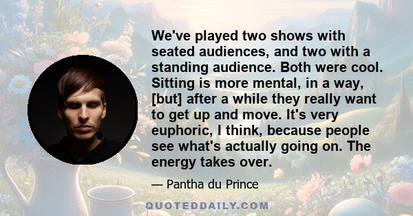 We've played two shows with seated audiences, and two with a standing audience. Both were cool. Sitting is more mental, in a way, [but] after a while they really want to get up and move. It's very euphoric, I think,