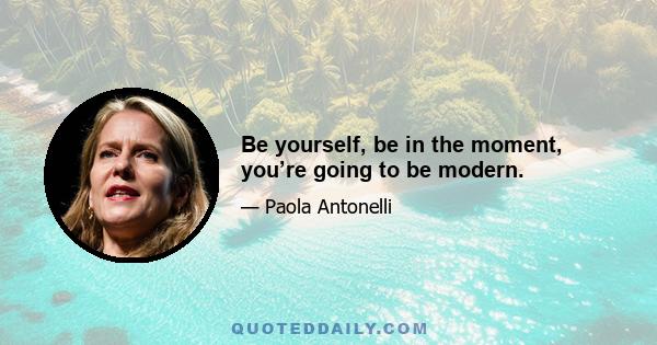 Be yourself, be in the moment, you’re going to be modern.