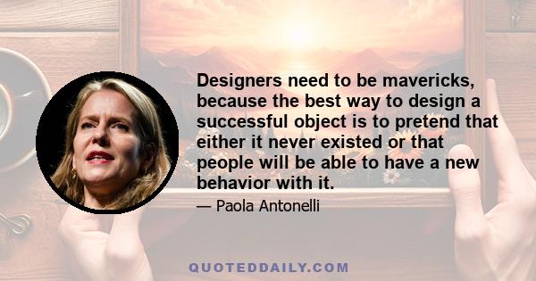 Designers need to be mavericks, because the best way to design a successful object is to pretend that either it never existed or that people will be able to have a new behavior with it.