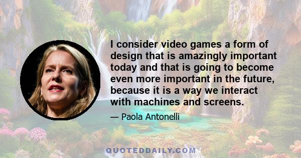 I consider video games a form of design that is amazingly important today and that is going to become even more important in the future, because it is a way we interact with machines and screens.