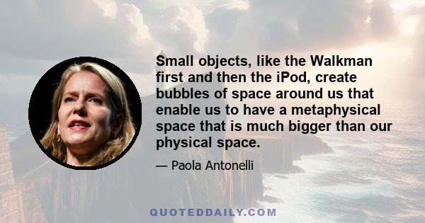 Small objects, like the Walkman first and then the iPod, create bubbles of space around us that enable us to have a metaphysical space that is much bigger than our physical space.