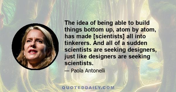 The idea of being able to build things bottom up, atom by atom, has made [scientists] all into tinkerers. And all of a sudden scientists are seeking designers, just like designers are seeking scientists.