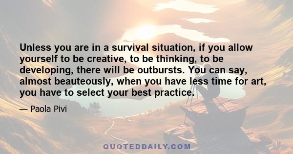 Unless you are in a survival situation, if you allow yourself to be creative, to be thinking, to be developing, there will be outbursts. You can say, almost beauteously, when you have less time for art, you have to