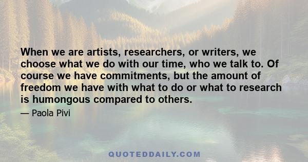 When we are artists, researchers, or writers, we choose what we do with our time, who we talk to. Of course we have commitments, but the amount of freedom we have with what to do or what to research is humongous