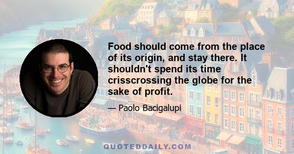 Food should come from the place of its origin, and stay there. It shouldn't spend its time crisscrossing the globe for the sake of profit.