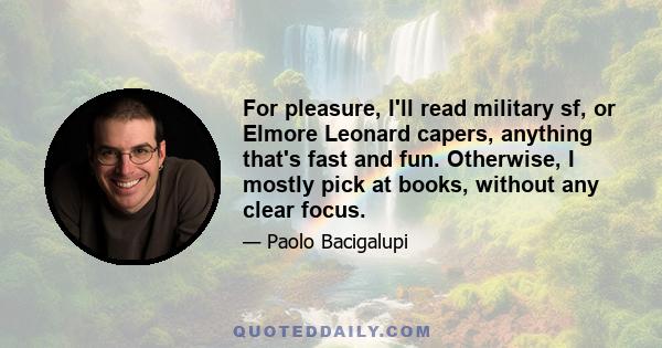 For pleasure, I'll read military sf, or Elmore Leonard capers, anything that's fast and fun. Otherwise, I mostly pick at books, without any clear focus.