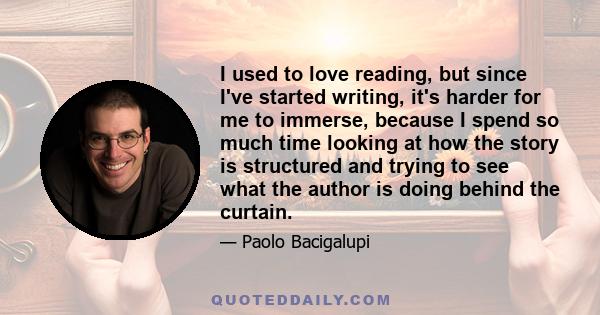 I used to love reading, but since I've started writing, it's harder for me to immerse, because I spend so much time looking at how the story is structured and trying to see what the author is doing behind the curtain.