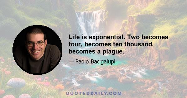 Life is exponential. Two becomes four, becomes ten thousand, becomes a plague.