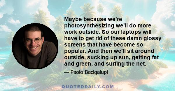 Maybe because we're photosynthesizing we'll do more work outside. So our laptops will have to get rid of these damn glossy screens that have become so popular. And then we'll sit around outside, sucking up sun, getting