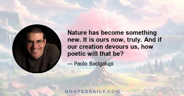 Nature has become something new. It is ours now, truly. And if our creation devours us, how poetic will that be?