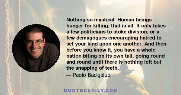 Nothing so mystical. Human beings hunger for killing, that is all. It only takes a few politicians to stoke division, or a few demagogues encouraging hatred to set your kind upon one another. And then before you know