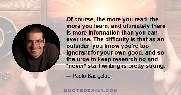 Of course, the more you read, the more you learn, and ultimately there is more information than you can ever use. The difficulty is that as an outsider, you know you're too ignorant for your own good, and so the urge to 