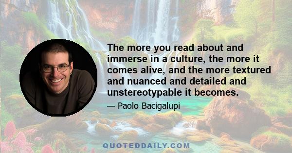 The more you read about and immerse in a culture, the more it comes alive, and the more textured and nuanced and detailed and unstereotypable it becomes.