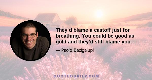 They’d blame a castoff just for breathing. You could be good as gold and they’d still blame you.