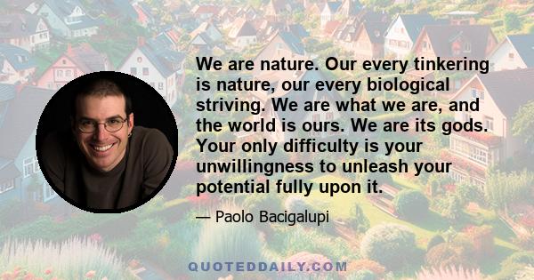 We are nature. Our every tinkering is nature, our every biological striving. We are what we are, and the world is ours. We are its gods. Your only difficulty is your unwillingness to unleash your potential fully upon it.