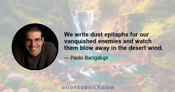 We write dust epitaphs for our vanquished enemies and watch them blow away in the desert wind.