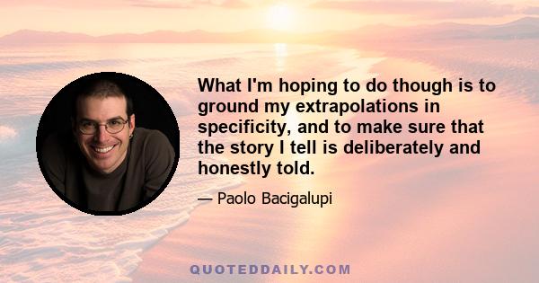 What I'm hoping to do though is to ground my extrapolations in specificity, and to make sure that the story I tell is deliberately and honestly told.