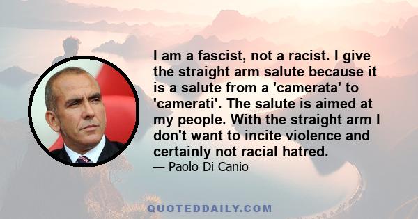 I am a fascist, not a racist. I give the straight arm salute because it is a salute from a 'camerata' to 'camerati'. The salute is aimed at my people. With the straight arm I don't want to incite violence and certainly