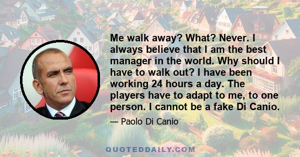 Me walk away? What? Never. I always believe that I am the best manager in the world. Why should I have to walk out? I have been working 24 hours a day. The players have to adapt to me, to one person. I cannot be a fake